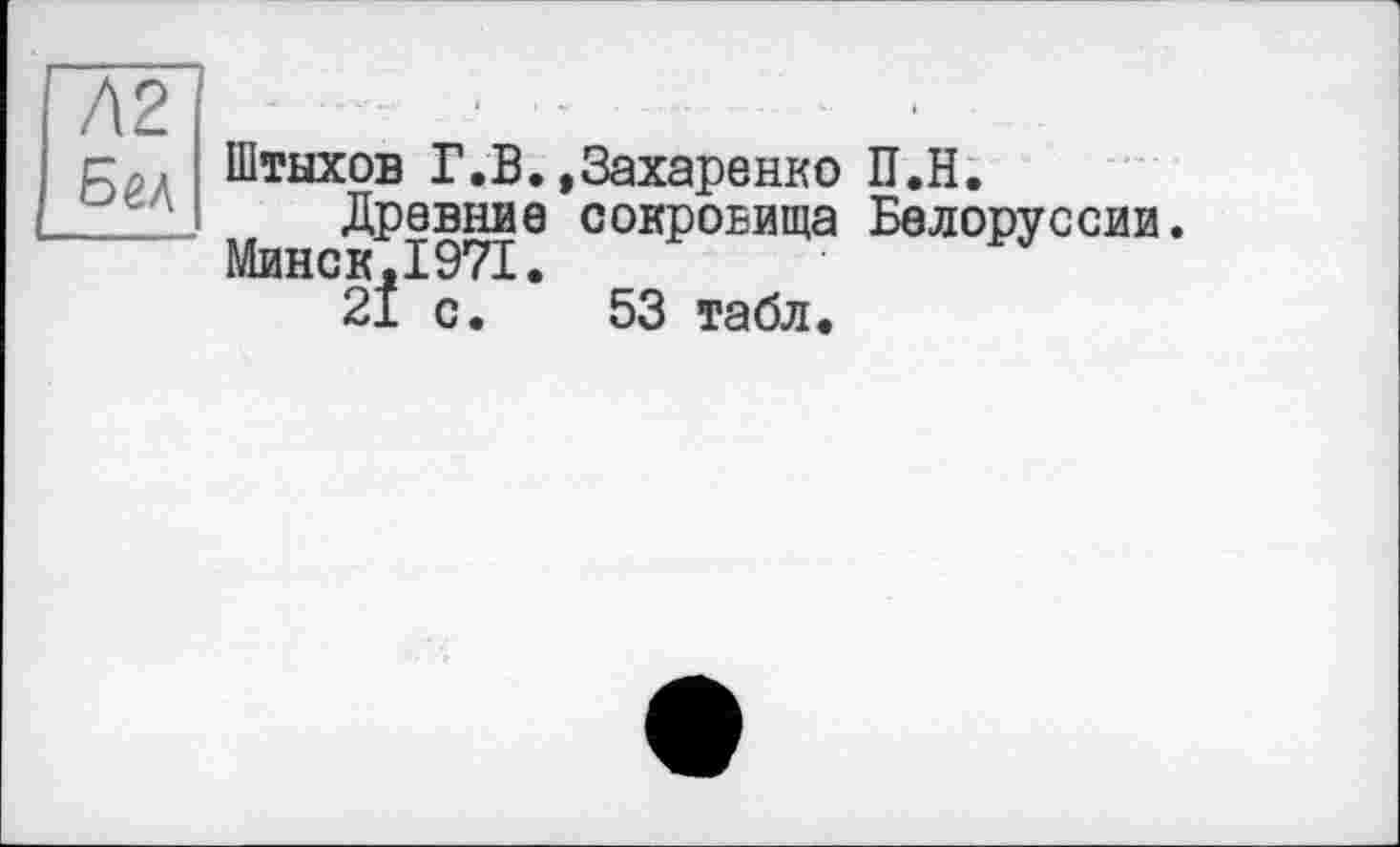 ﻿Л2 ■ ■
Штыхов Г.В.»Захаренко П.Н.
/	. Древние сокровища Белоруссии.
Минск,1971.
21 с. 53 табл.